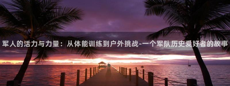 意昂5体育游戏：军人的活力与力量：从体能训练到户外挑战-一个军队历史爱好者的故事